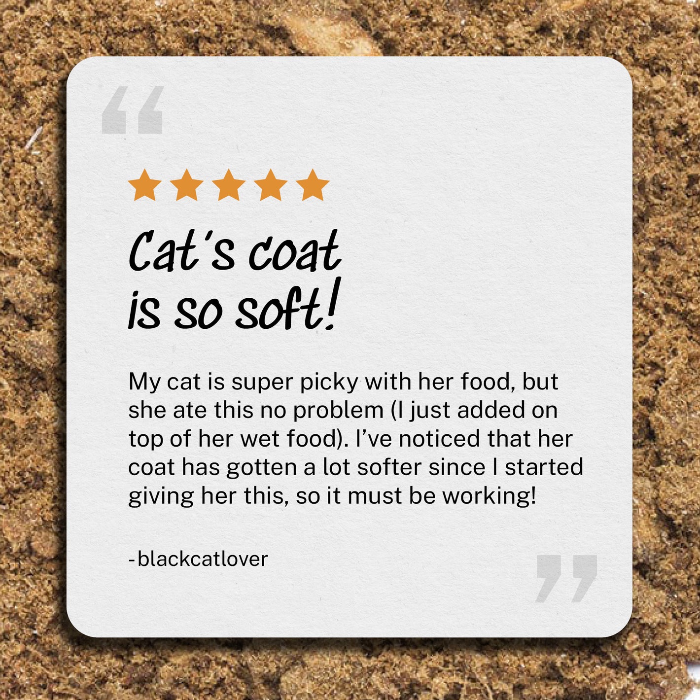 Cat's coat is so soft! My cat is super picky with her food, but she ate this no problem (I just added on top of her wet food). I’ve noticed that her coat has gotten a lot softer since I started giving her this, so it must be working! -blackcatlover