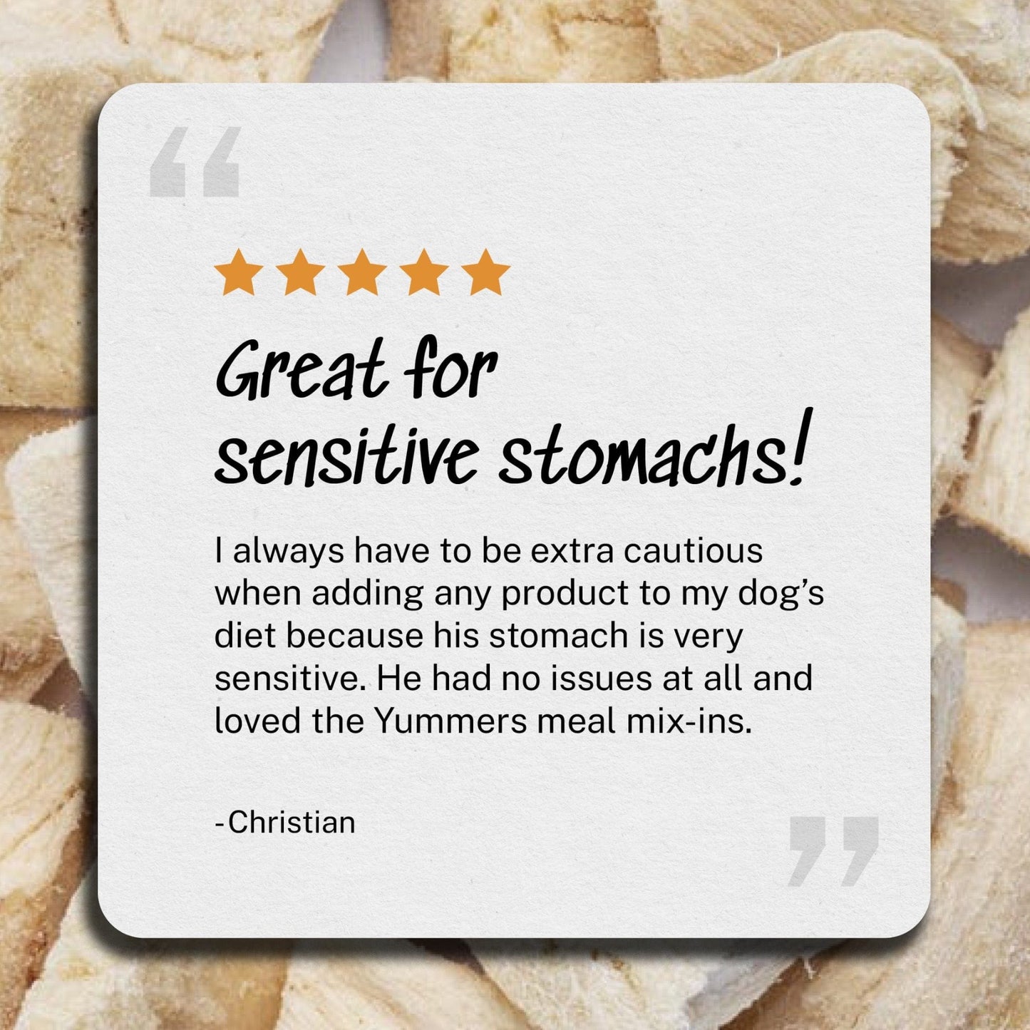 Review: Great for sensitive stomach - I always have to be extra cautious when adding any product to my dog’s diet because his stomach is very sensitive. He had no issues at all and loved the Yummers meal mix-ins. - Christian