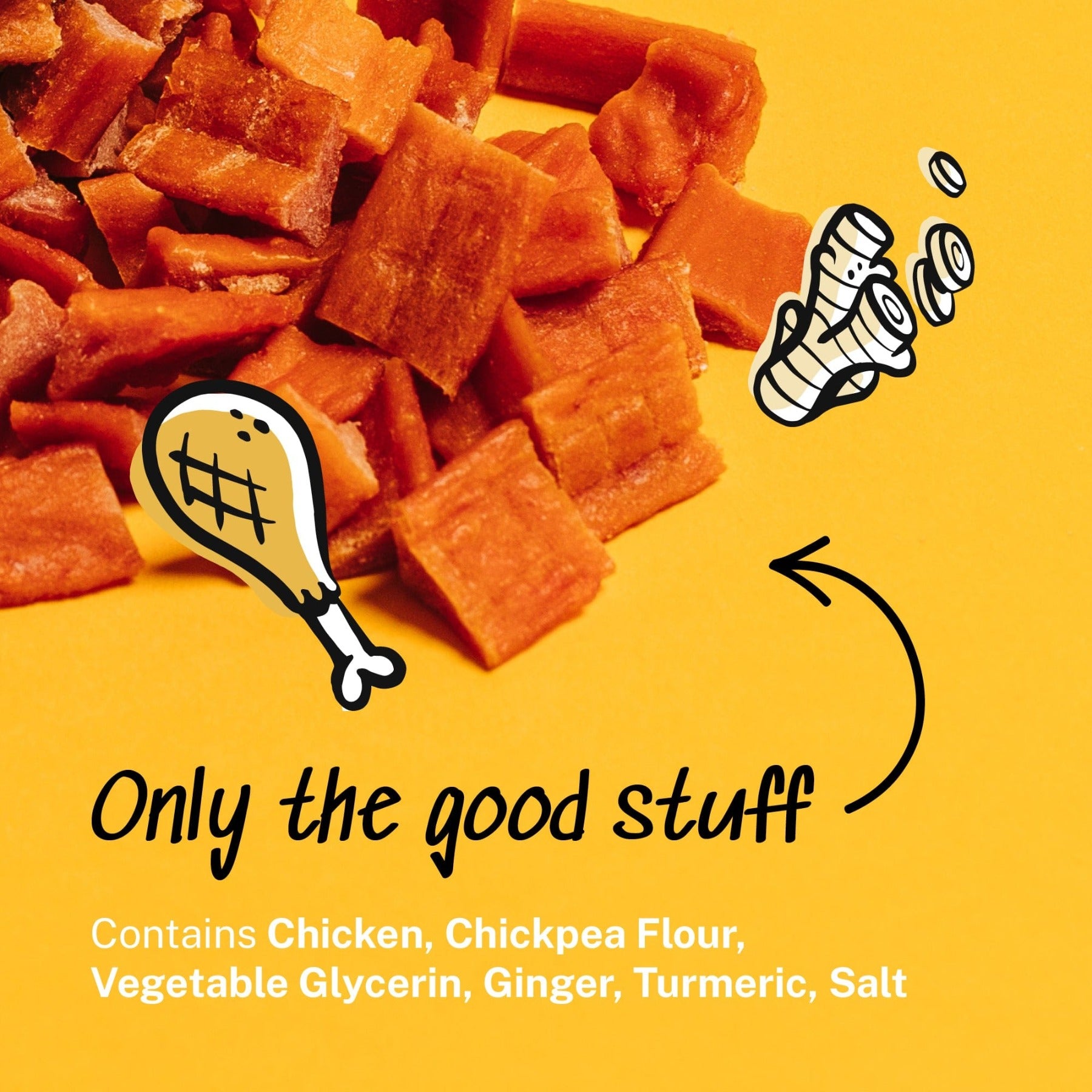 Only the good stuff - Contains chicken, chickpea flour, vegetable glycerin, ginger, turmeric, salt