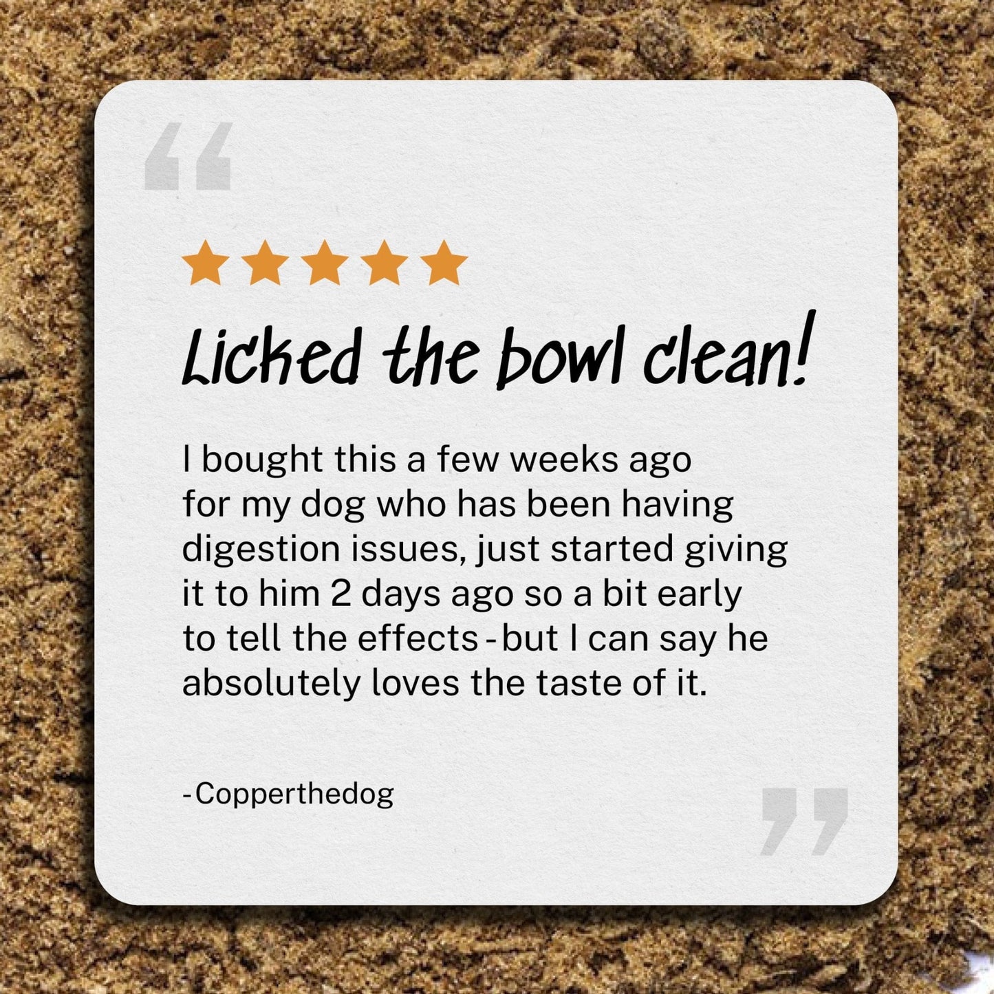 Review: Licked the bowl clean - I bought this a few weeks ago for my dog who has been having digestion issues, just started giving it to him 2 days ago so a bit early to tell the effects - but I can say he absolutely loves the taste of it. -  Copperthedog