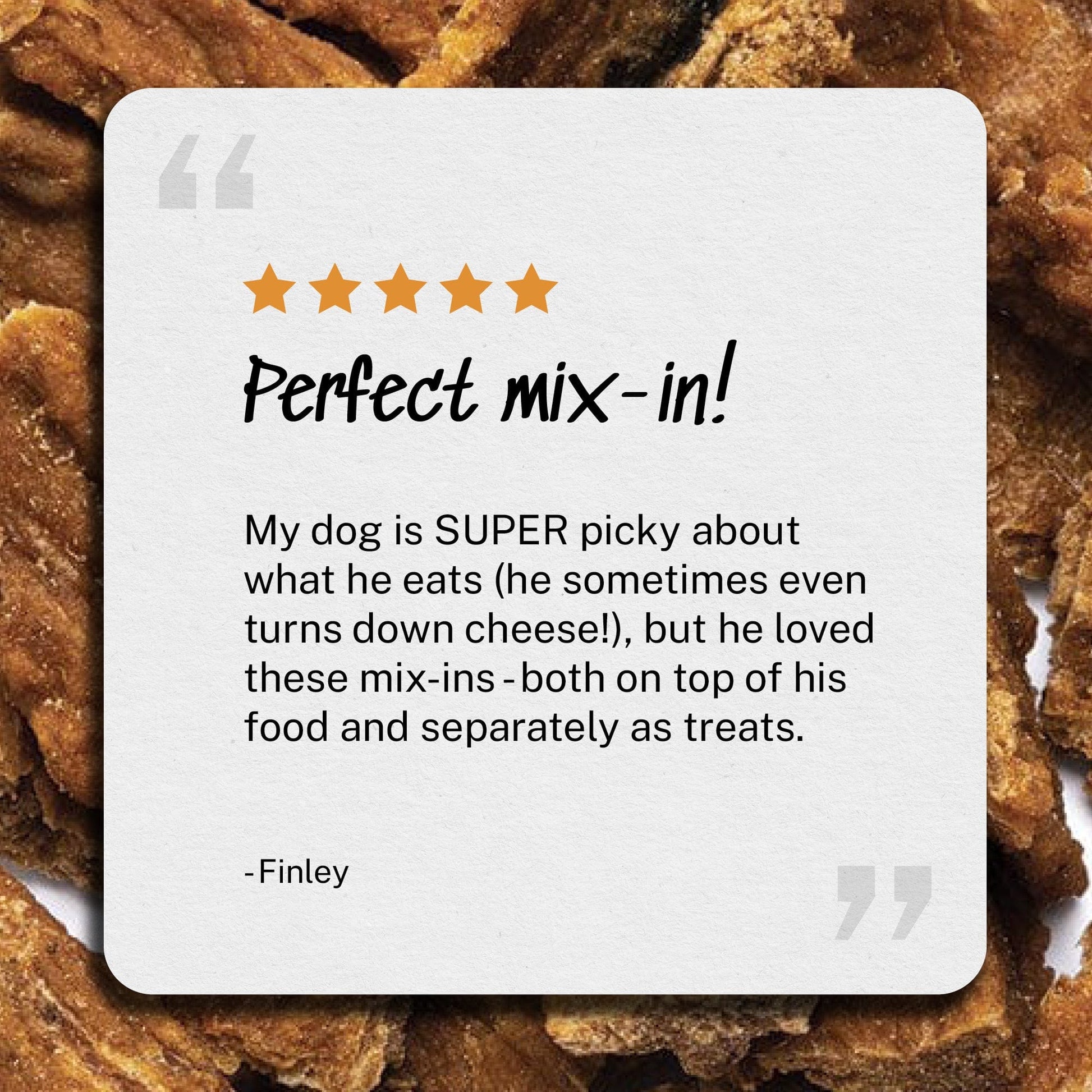 Review: Perfect mix-in - My dog is SUPER picky about what he eats (he sometimes even turns down cheese!), but he loved these mix-ins - both on top of his food and separately as treats.- Finley